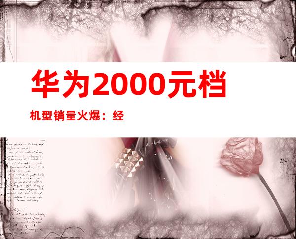 华为2000元档机型销量火爆：经济实惠受追捧